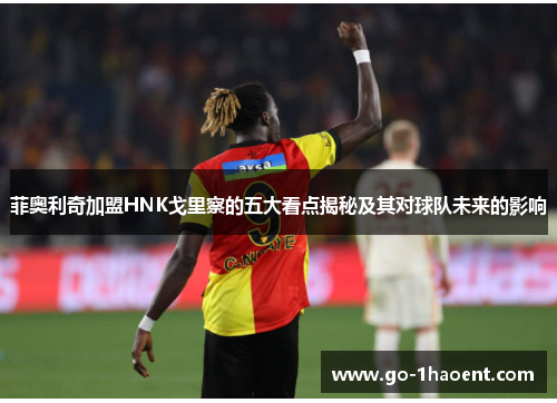 菲奥利奇加盟HNK戈里察的五大看点揭秘及其对球队未来的影响 菲奥利奇加盟HNK戈里察的五大看点揭秘及其对球队未来的影响