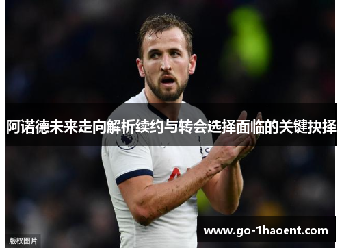 阿诺德未来走向解析续约与转会选择面临的关键抉择 阿诺德未来走向解析续约与转会选择面临的关键抉择