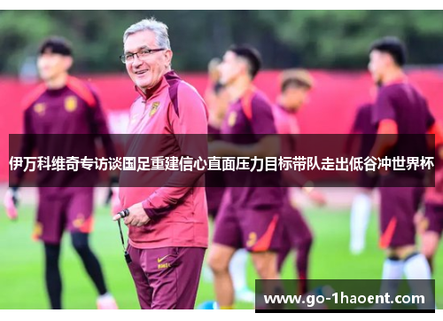 伊万科维奇专访谈国足重建信心直面压力目标带队走出低谷冲世界杯